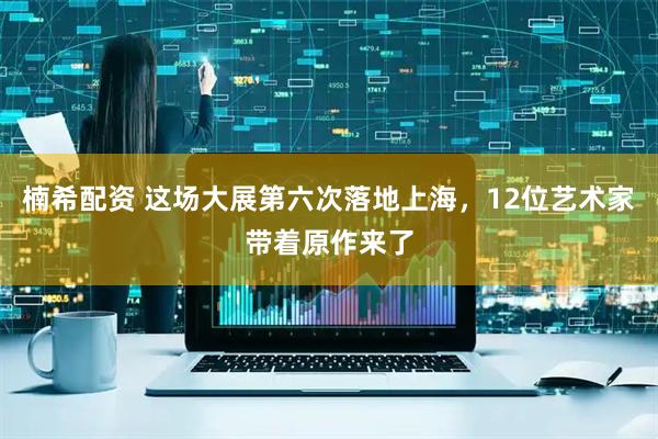 楠希配资 这场大展第六次落地上海，12位艺术家带着原作来了
