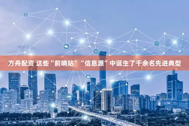 方舟配资 这些“前哨站”“信息源”中诞生了千余名先进典型