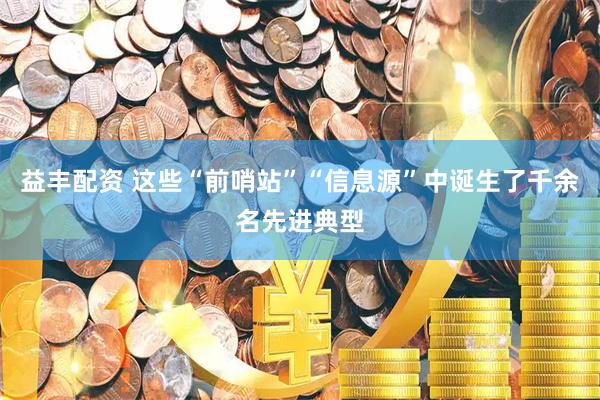 益丰配资 这些“前哨站”“信息源”中诞生了千余名先进典型