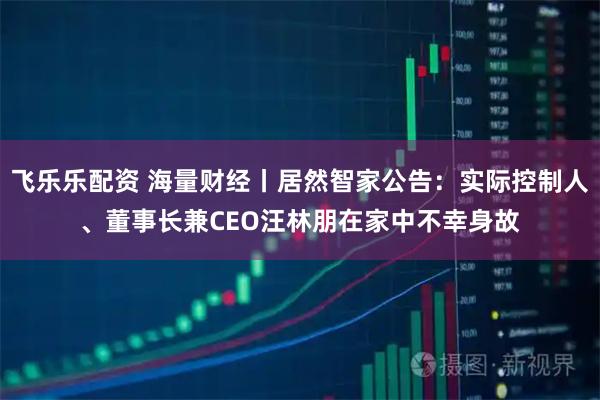 飞乐乐配资 海量财经丨居然智家公告：实际控制人、董事长兼CEO汪林朋在家中不幸身故