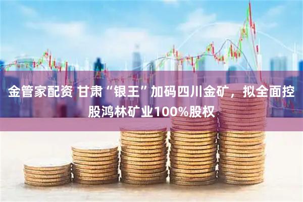 金管家配资 甘肃“银王”加码四川金矿，拟全面控股鸿林矿业100%股权