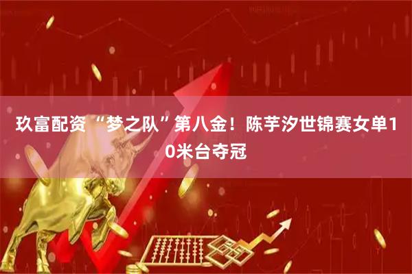 玖富配资 “梦之队”第八金！陈芋汐世锦赛女单10米台夺冠