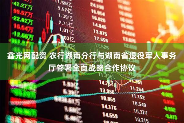鑫光网配资 农行湖南分行与湖南省退役军人事务厅签署全面战略合作协议