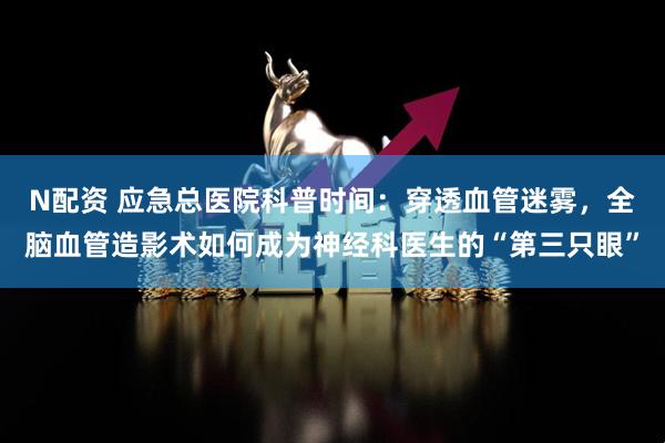 N配资 应急总医院科普时间：穿透血管迷雾，全脑血管造影术如何成为神经科医生的“第三只眼”