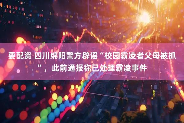 要配资 四川绵阳警方辟谣“校园霸凌者父母被抓”，此前通报称已处理霸凌事件