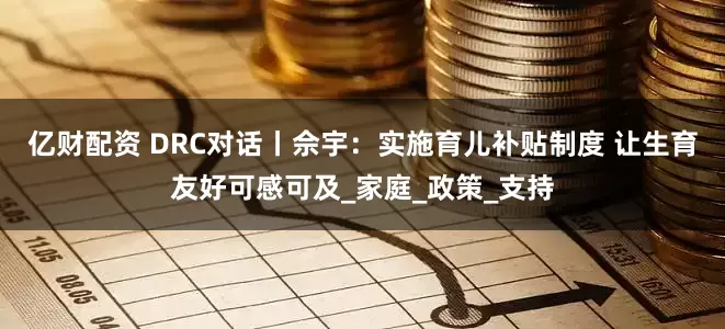 亿财配资 DRC对话丨佘宇：实施育儿补贴制度 让生育友好可感可及_家庭_政策_支持