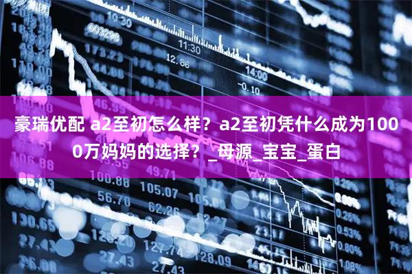 豪瑞优配 a2至初怎么样？a2至初凭什么成为1000万妈妈的选择？_母源_宝宝_蛋白