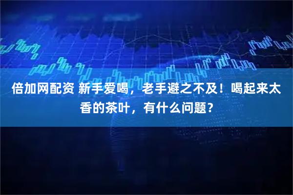 倍加网配资 新手爱喝，老手避之不及！喝起来太香的茶叶，有什么问题？
