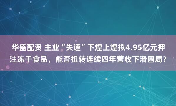 华盛配资 主业“失速”下煌上煌拟4.95亿元押注冻干食品，能否扭转连续四年营收下滑困局？