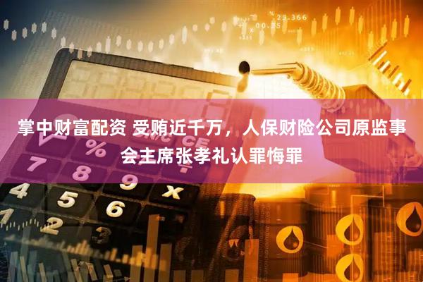 掌中财富配资 受贿近千万，人保财险公司原监事会主席张孝礼认罪悔罪