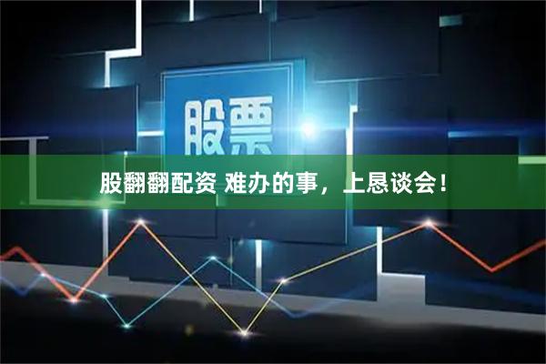 股翻翻配资 难办的事，上恳谈会！
