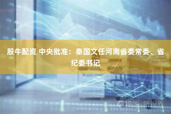 股牛配资 中央批准：秦国文任河南省委常委、省纪委书记