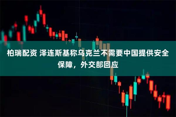 柏瑞配资 泽连斯基称乌克兰不需要中国提供安全保障，外交部回应
