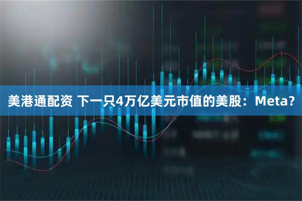 美港通配资 下一只4万亿美元市值的美股：Meta？