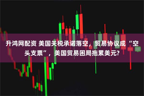 升鸿网配资 美国关税承诺落空，贸易协议成 “空头支票”，美国贸易困局拖累美元?
