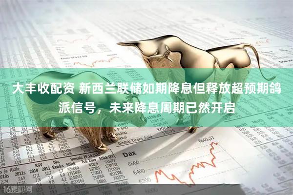 大丰收配资 新西兰联储如期降息但释放超预期鸽派信号，未来降息周期已然开启