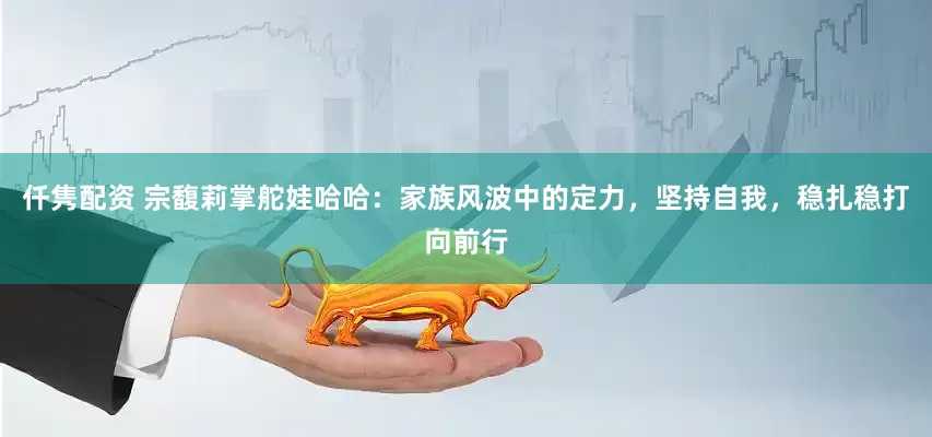 仟隽配资 宗馥莉掌舵娃哈哈：家族风波中的定力，坚持自我，稳扎稳打向前行