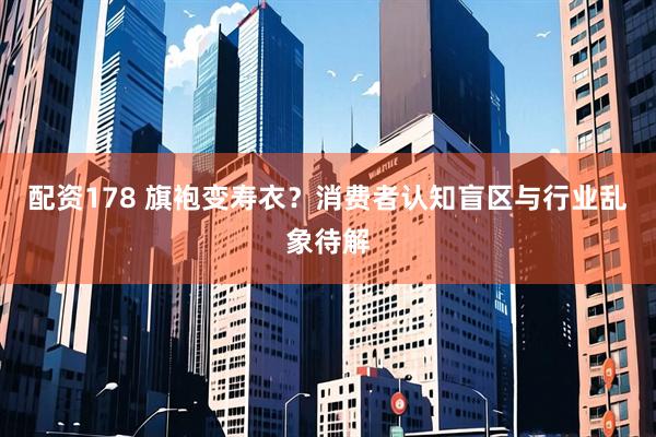 配资178 旗袍变寿衣？消费者认知盲区与行业乱象待解