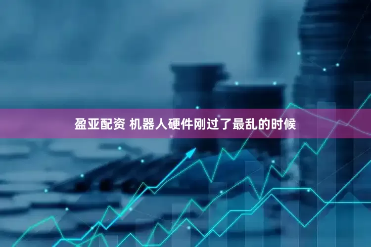 盈亚配资 机器人硬件刚过了最乱的时候