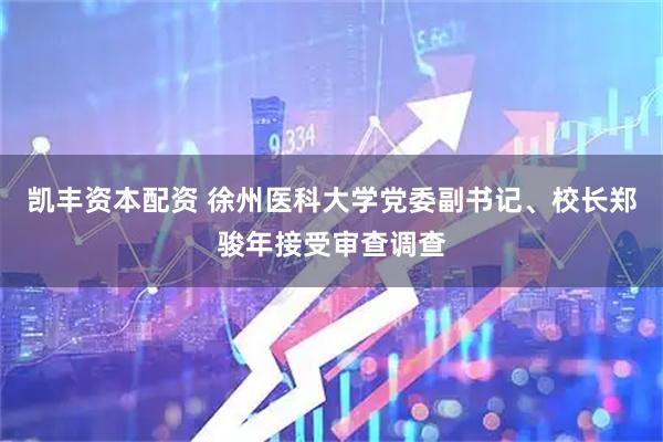 凯丰资本配资 徐州医科大学党委副书记、校长郑骏年接受审查调查