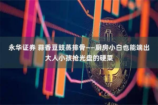 永华证券 蒜香豆豉蒸排骨——厨房小白也能端出大人小孩抢光盘的硬菜