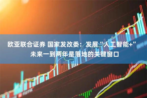 欧亚联合证券 国家发改委：发展“人工智能+”  未来一到两年是落地的关键窗口