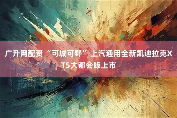 广升网配资 “可城可野” 上汽通用全新凯迪拉克XT5大都会版上市