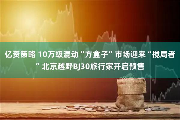 亿资策略 10万级混动“方盒子”市场迎来“搅局者”北京越野BJ30旅行家开启预售