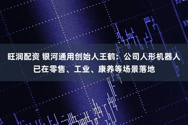 旺润配资 银河通用创始人王鹤：公司人形机器人已在零售、工业、康养等场景落地