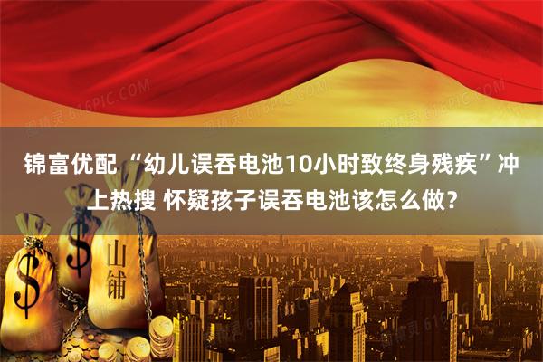 锦富优配 “幼儿误吞电池10小时致终身残疾”冲上热搜 怀疑孩子误吞电池该怎么做？